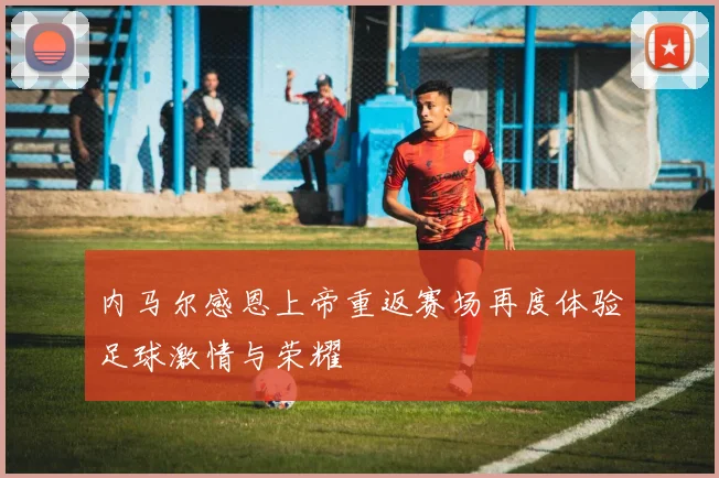 内马尔感恩上帝重返赛场再度体验足球激情与荣耀