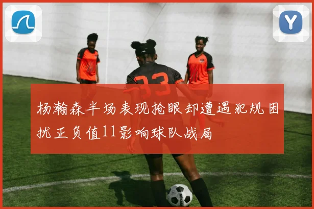 杨瀚森半场表现抢眼却遭遇犯规困扰正负值11影响球队战局