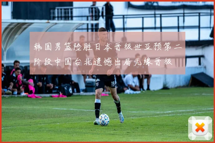 韩国男篮险胜日本晋级世亚预第二阶段中国台北遗憾出局无缘晋级
