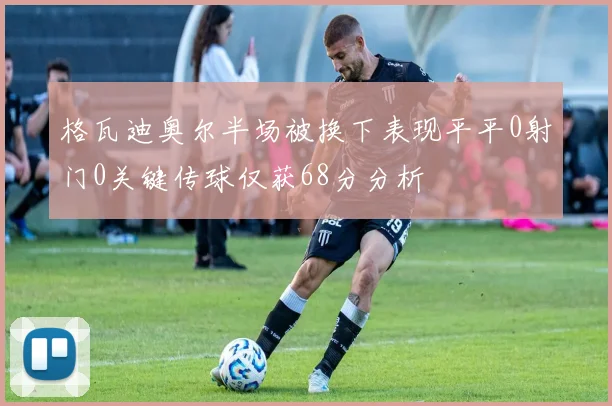 格瓦迪奥尔半场被换下表现平平0射门0关键传球仅获68分分析