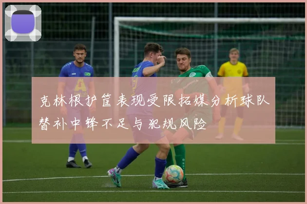 克林根护筐表现受限拓媒分析球队替补中锋不足与犯规风险