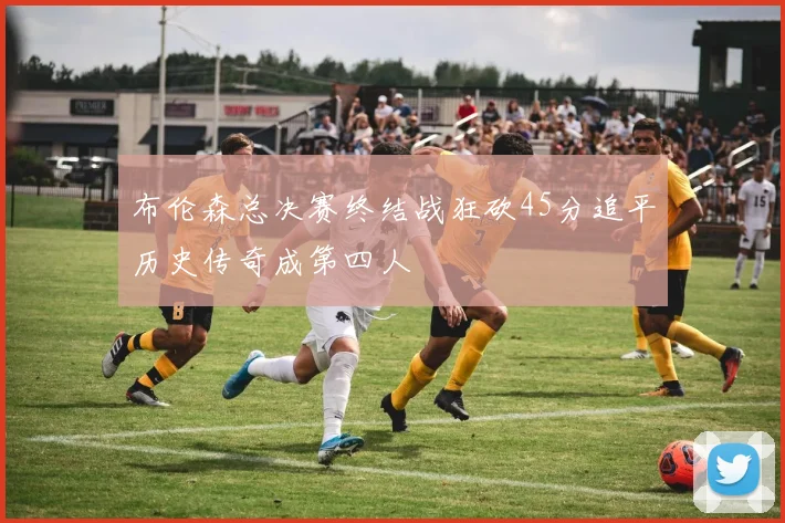布伦森总决赛终结战狂砍45分追平历史传奇成第四人