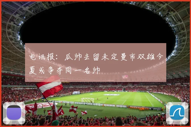 电讯报：瓜帅去留未定曼市双雄今夏或争夺同一名帅
