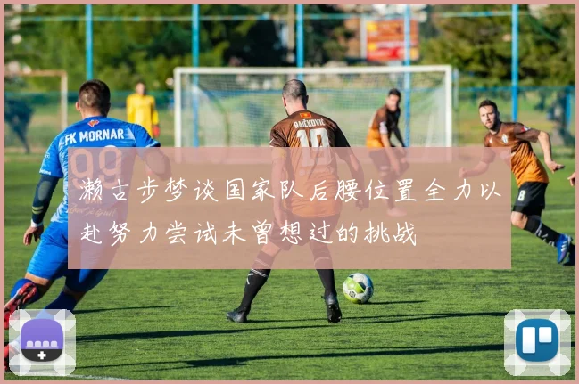 濑古步梦谈国家队后腰位置全力以赴努力尝试未曾想过的挑战