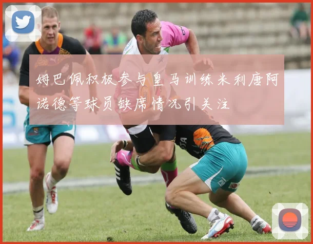 姆巴佩积极参与皇马训练米利唐阿诺德等球员缺席情况引关注