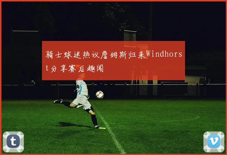 骑士球迷热议詹姆斯归来Windhorst分享赛后趣闻