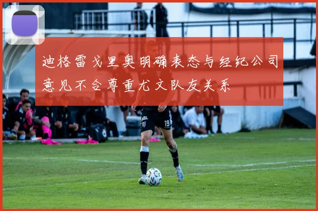 迪格雷戈里奥明确表态与经纪公司意见不合尊重尤文队友关系