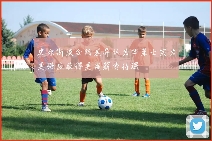 皮尔斯谈合约差异认为华莱士实力更强应获得更高薪资待遇