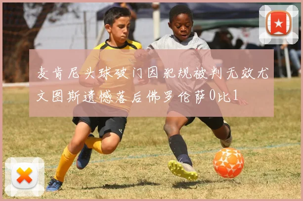 麦肯尼头球破门因犯规被判无效尤文图斯遗憾落后佛罗伦萨0比1