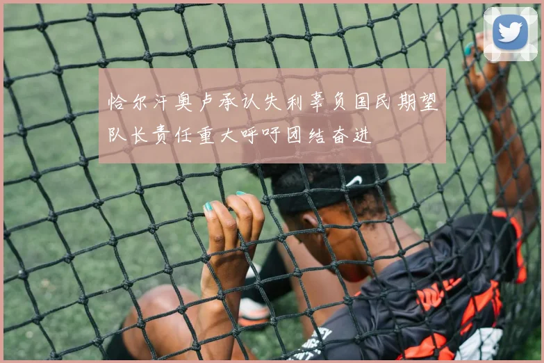 恰尔汗奥卢承认失利辜负国民期望队长责任重大呼吁团结奋进