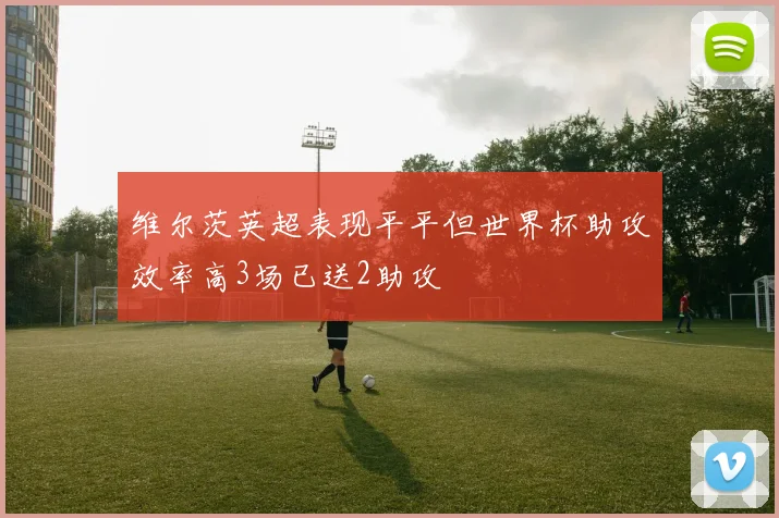维尔茨英超表现平平但世界杯助攻效率高3场已送2助攻