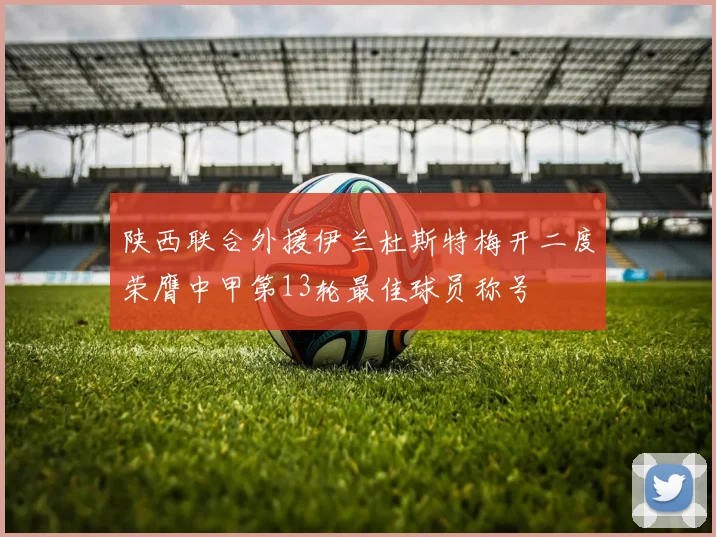 陕西联合外援伊兰杜斯特梅开二度荣膺中甲第13轮最佳球员称号