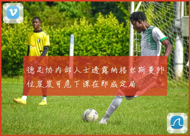 德足协内部人士透露纳格尔斯曼帅位岌岌可危下课在即成定局
