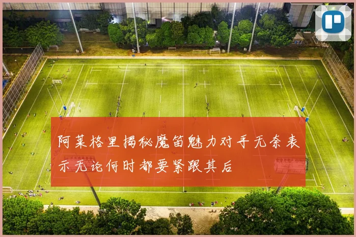 阿莱格里揭秘魔笛魅力对手无奈表示无论何时都要紧跟其后