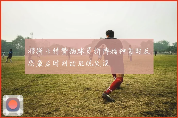 穆斯卡特赞扬球员拼搏精神同时反思最后时刻的犯规失误