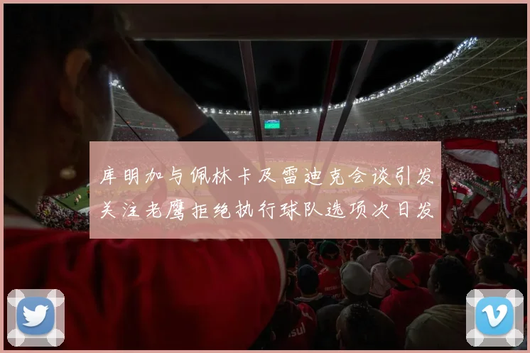 库明加与佩林卡及雷迪克会谈引发关注老鹰拒绝执行球队选项次日发生