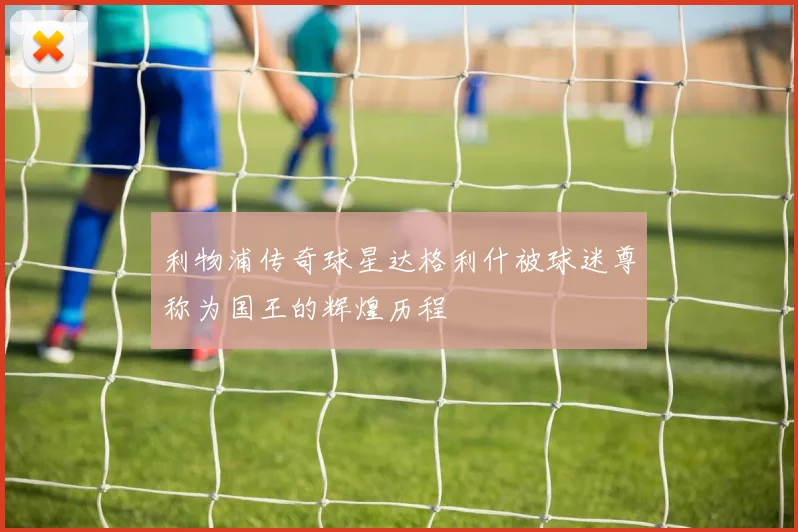 利物浦传奇球星达格利什被球迷尊称为国王的辉煌历程