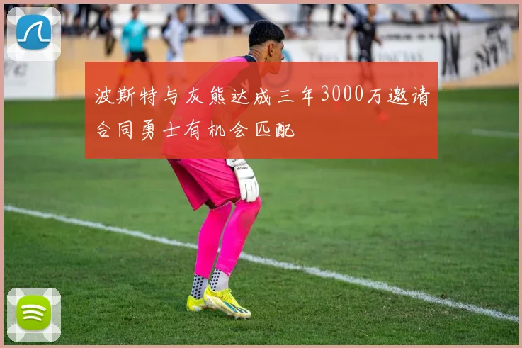 波斯特与灰熊达成三年3000万邀请合同勇士有机会匹配