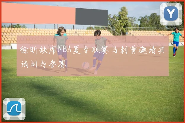 徐昕缺席NBA夏季联赛马刺曾邀请其试训与参赛