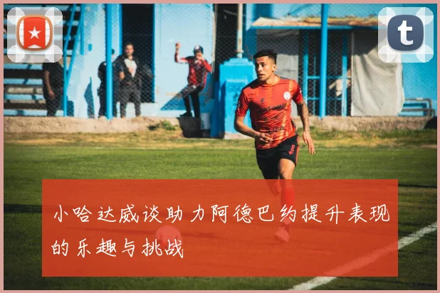 小哈达威谈助力阿德巴约提升表现的乐趣与挑战