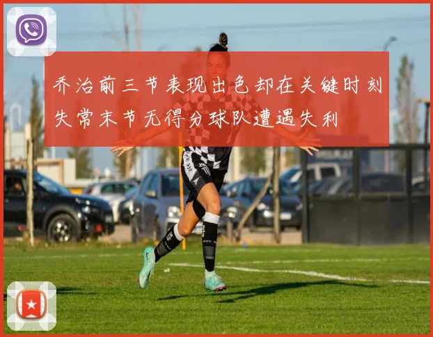 乔治前三节表现出色却在关键时刻失常末节无得分球队遭遇失利