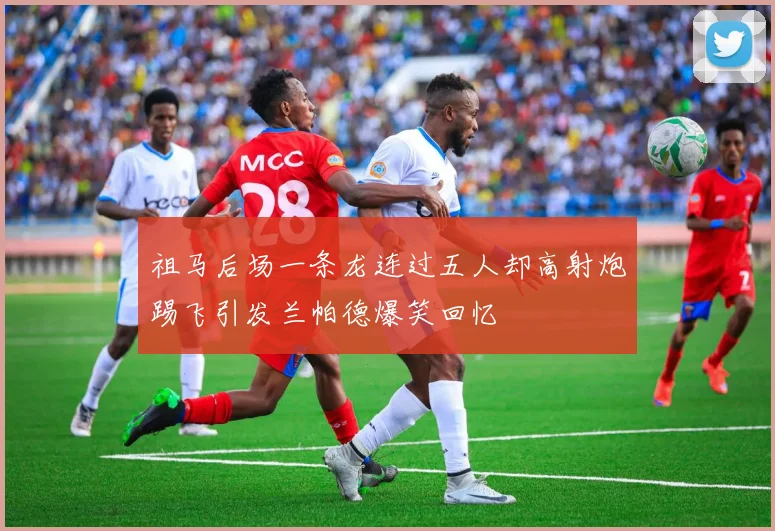 祖马后场一条龙连过五人却高射炮踢飞引发兰帕德爆笑回忆