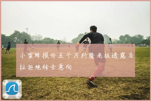 小蜜蜂报价五千万科隆老板透露马拉拒绝转会意向