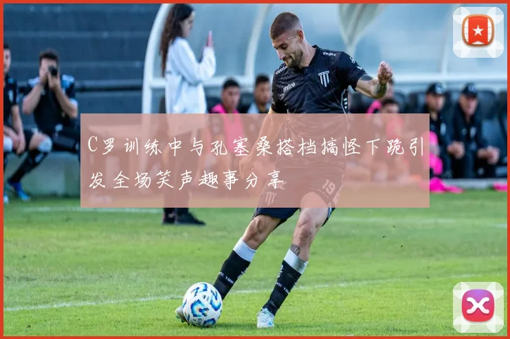 C罗训练中与孔塞桑搭档搞怪下跪引发全场笑声趣事分享