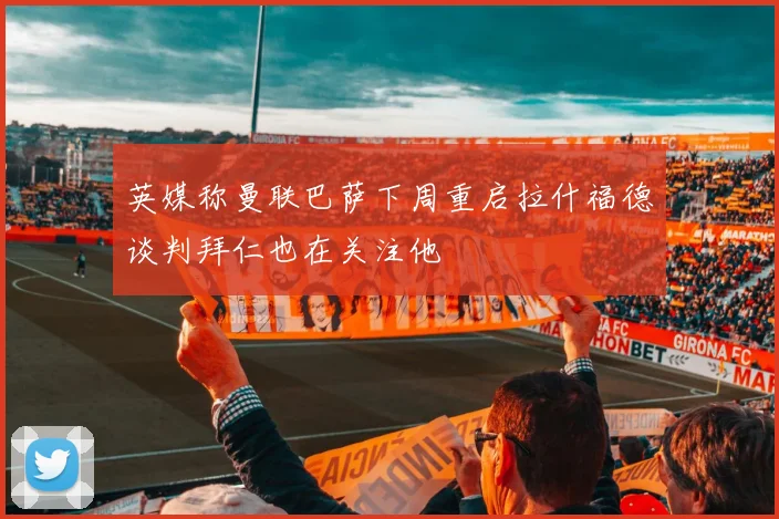英媒称曼联巴萨下周重启拉什福德谈判拜仁也在关注他