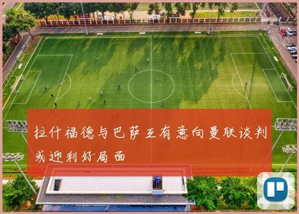 拉什福德与巴萨互有意向曼联谈判或迎利好局面