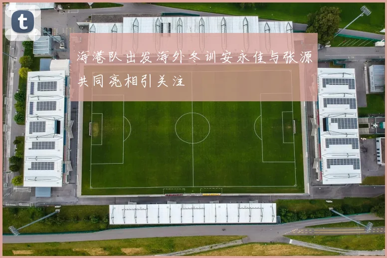 海港队出发海外冬训安永佳与张源共同亮相引关注